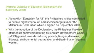 (National Objective of Education (Elementary and
Secondary Level)
▶ Along with “Education for All”, the Philippines is also committed
to pursue eight timebound and specific targets under the
Millennium Declaration which it signed on September 2000.
▶ With the adoption of the Declaration, the Philippines likewise
affirmed its commitment to the Millennium Development Goals
(MDG) geared towards reducing poverty, hunger, diseases,
illiteracy, environmental degradation and discrimination against
women.
 