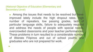 (National Objective of Education (Elementary and
Secondary Level)
▶ Among the issues that needs to be resolved but have
improved lately include the high dropout rates, high
number of repeaters, low passing grades, lack of
particular language skills, failure to adequately respond
and address the needs of people with special needs,
overcrowded classrooms and poor teacher performances.
These problems in turn resulted to a considerable number
of illiterate Filipinos and out of school youths and
graduates who are not prepared for work.
▶
 