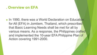 . Overview on EFA
▶ In 1990, there was a World Declaration on Education
for All (EFA) in Jomtiem, Thailand, which prescribed
that Basic Learning Needs shall be met for all by
various means. As a response, the Philippines crafted
and implemented the 10-year EFA Philippine Plan of
Action covering 1991-2000.
 