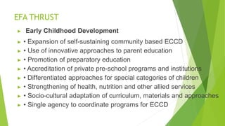 EFA THRUST
▶ Early Childhood Development
▶ • Expansion of self-sustaining community based ECCD
▶ • Use of innovative approaches to parent education
▶ • Promotion of preparatory education
▶ • Accreditation of private pre-school programs and institutions
▶ • Differentiated approaches for special categories of children
▶ • Strengthening of health, nutrition and other allied services
▶ • Socio-cultural adaptation of curriculum, materials and approaches
▶ • Single agency to coordinate programs for ECCD
 