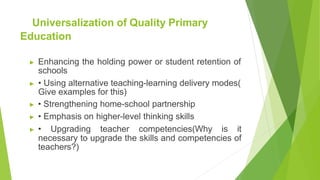 Universalization of Quality Primary
Education
▶ Enhancing the holding power or student retention of
schools
▶ • Using alternative teaching-learning delivery modes(
Give examples for this)
▶ • Strengthening home-school partnership
▶ • Emphasis on higher-level thinking skills
▶ • Upgrading teacher competencies(Why is it
necessary to upgrade the skills and competencies of
teachers?)
 