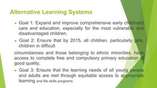 Alternative Learning Systems
▶ Goal 1: Expand and improve comprehensive early childhood
care and education, especially for the most vulnerable and
disadvantaged children;
▶ Goal 2: Ensure that by 2015, all children, particularly girls,
children in difficult
circumstances and those belonging to ethnic minorities, have
access to complete free and compulsory primary education of
good quality;
▶ Goal 3: Ensure that the learning needs of all young people
and adults are met through equitable access to appropriate
learning and life skills programs
 