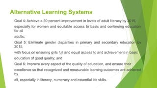 Alternative Learning Systems
Goal 4: Achieve a 50 percent improvement in levels of adult literacy by 2015,
especially for women and equitable access to basic and continuing education
for all
adults;
Goal 5: Eliminate gender disparities in primary and secondary education by
2015,
with focus on ensuring girls full and equal access to and achievement in basic
education of good quality; and
Goal 6: Improve every aspect of the quality of education, and ensure their
excellence so that recognized and measurable learning outcomes are achieved
by
all, especially in literacy, numeracy and essential life skills.
 