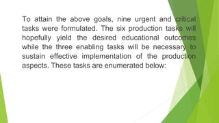To attain the above goals, nine urgent and critical
tasks were formulated. The six production tasks will
hopefully yield the desired educational outcomes
while the three enabling tasks will be necessary to
sustain effective implementation of the production
aspects. These tasks are enumerated below:
 