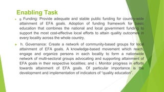 Enabling Task
▶ g. Funding: Provide adequate and stable public funding for country-wide
attainment of EFA goals. Adoption of funding framework for basic
education that combines the national and local government funding to
support the most cost-effective local efforts to attain quality outcomes in
every locality across the whole country.
▶ h. Governance: Create a network of community-based groups for local
attainment of EFA goals. A knowledge-based movement which reach,
engage and organize persons in each locality to form a nationwide
network of multi-sectoral groups advocating and supporting attainment of
EFA goals in their respective localities; and i. Monitor progress in efforts
towards attainment of EFA goals. Of particular importance is the
development and implementation of indicators of “quality education”.
 