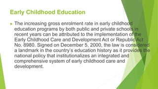 Early Childhood Education
▶ The increasing gross enrolment rate in early childhood
education programs by both public and private schools in
recent years can be attributed to the implementation of the
Early Childhood Care and Development Act or Republic Act
No. 8980. Signed on December 5, 2000, the law is considered
a landmark in the country’s education history as it provides the
national policy that institutionalizes an integrated and
comprehensive system of early childhood care and
development.
 