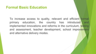Formal Basic Education
To increase access to quality, relevant and efficient formal
primary education, the country has introduced and
implemented innovations and reforms in the curriculum, testing
and assessment, teacher development, school improvement
and alternative delivery modes.
 