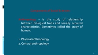 Components of Social Sciences:
7
Anthropology – is the study of relationship
between biological traits and socially acquired
characteristics. Sometimes called the study of
human.
1. Physical anthropology
2. Cultural anthropology
 