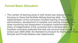 Formal Basic Education
▶ The number of learning areas in both levels was reduced to five,
focusing on those that facilitate lifelong learning skills. The
implementation of the curriculum included training of teachers and
administrators, development of modules and training materials, and
close monitoring and assessment of program implementation. The
policy of indigenization of the curriculum led to development of
localized curriculum materials that took into account local culture. In
school year 2005-2006, the Standard Curriculum for Elementary Public
Schools and Private Madras was implemented.
 