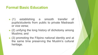 Formal Basic Education
▶ (1) establishing a smooth transfer of
pupils/students from public to private Madrasah
or vice versa;
▶ (2) unifying the long history of dichotomy among
Muslims; and
▶ (3) promoting the Filipino national identity and at
the same time preserving the Muslim’s cultural
heritage.
 