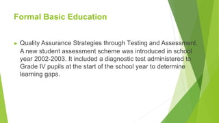 Formal Basic Education
▶ Quality Assurance Strategies through Testing and Assessment.
A new student assessment scheme was introduced in school
year 2002-2003. It included a diagnostic test administered to
Grade IV pupils at the start of the school year to determine
learning gaps.
 
