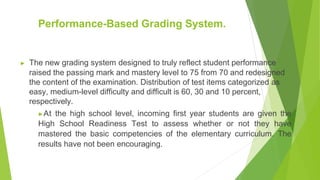 Performance-Based Grading System.
▶ The new grading system designed to truly reflect student performance
raised the passing mark and mastery level to 75 from 70 and redesigned
the content of the examination. Distribution of test items categorized as
easy, medium-level difficulty and difficult is 60, 30 and 10 percent,
respectively.
▶At the high school level, incoming first year students are given the
High School Readiness Test to assess whether or not they have
mastered the basic competencies of the elementary curriculum. The
results have not been encouraging.
 