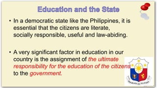 • In a democratic state like the Philippines, it is
essential that the citizens are literate,
socially responsible, useful and law-abiding.
• A very significant factor in education in our
country is the assignment of the ultimate
responsibility for the education of the citizens
to the government.
 