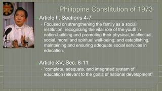 ⦿Article II, Sections 4-7
• Focused on strengthening the family as a social
institution; recognizing the vital role of the youth in
nation-building and promoting their physical, intellectual,
social, moral and spiritual well-being; and establishing,
maintaining and ensuring adequate social services in
education.
⦿Article XV, Sec. 8-11
• “complete, adequate, and integrated system of
education relevant to the goals of national development”
 