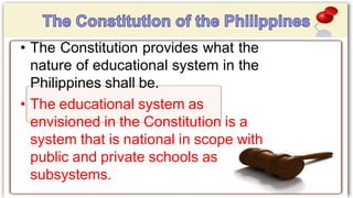 • The Constitution provides what the
nature of educational system in the
Philippines shall be.
• The educational system as
envisioned in the Constitution is a
system that is national in scope with
public and private schools as
subsystems.
 