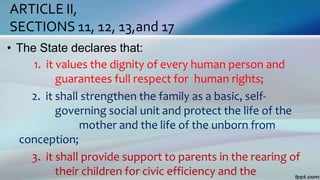 ARTICLE II,
SECTIONS 11, 12, 13,and 17
• The State declares that:
1. it values the dignity of every human person and
guarantees full respect for human rights;
2. it shall strengthen the family as a basic, self-
governing social unit and protect the life of the
mother and the life of the unborn from
conception;
3. it shall provide support to parents in the rearing of
their children for civic efficiency and the
 