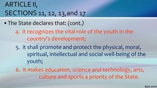 ARTICLE II,
SECTIONS 11, 12, 13,and 17
•The State declares that: (cont.)
4. it recognizes the vital role of the youth in the
country's development;
5. it shall promote and protect the physical, moral,
spiritual, intellectual and social well-being of the
youth;
6. it makes education, science and technology, arts,
culture and sports a priority of the State.
 