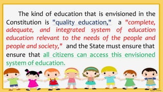 The kind of education that is envisioned in the
Constitution is "quality education," a "complete,
adequate, and integrated system of education
education relevant to the needs of the people and
people and society," and the State must ensure that
ensure that all citizens can access this envisioned
system of education.
 