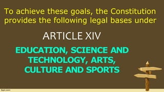 To achieve these goals, the Constitution
provides the following legal bases under
ARTICLE XIV
EDUCATION, SCIENCE AND
TECHNOLOGY, ARTS,
CULTURE AND SPORTS
 