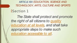 ARTICLE XIV EDUCATION, SCIENCE AND
TECHNOLOGY, ARTS, CULTURE AND SPORTS
🠶Section 1
The State shall protect and promote
the right of all citizens to quality
education at all levels, and shall take
appropriate steps to make such
education accessible to all.
 