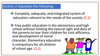  Complete, adequate, and integrated system of
education relevant to the needs of the society (2.1)
 Free public education in the elementary and high
school without limiting the natural right and duty of
the parents to rear their children for civic efficiency
and development of moral
character. Elementary education
is compulsory for all children
of school age. (2.2)
Section 2 stipulates the following:
 
