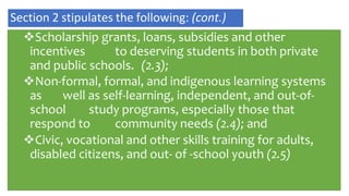Scholarship grants, loans, subsidies and other
incentives to deserving students in both private
and public schools. (2.3);
Non-formal, formal, and indigenous learning systems
as well as self-learning, independent, and out-of-
school study programs, especially those that
respond to community needs (2.4); and
Civic, vocational and other skills training for adults,
disabled citizens, and out- of -school youth (2.5)
Section 2 stipulates the following: (cont.)
 