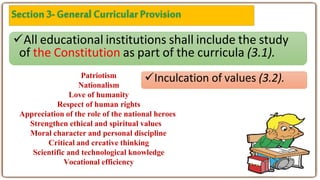 All educational institutions shall include the study
of the Constitution as part of the curricula (3.1).
Inculcation of values (3.2).
Patriotism
Nationalism
Love of humanity
Respect of human rights
Appreciation of the role of the national heroes
Strengthen ethical and spiritual values
Moral character and personal discipline
Critical and creative thinking
Scientific and technological knowledge
Vocational efficiency
 