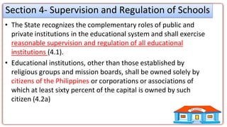 Section 4- Supervision and Regulation of Schools
• The State recognizes the complementary roles of public and
private institutions in the educational system and shall exercise
reasonable supervision and regulation of all educational
institutions (4.1).
• Educational institutions, other than those established by
religious groups and mission boards, shall be owned solely by
citizens of the Philippines or corporations or associations of
which at least sixty percent of the capital is owned by such
citizen (4.2a)
 