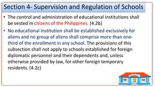 Section 4- Supervision and Regulation of Schools
• The control and administration of educational institutions shall
be vested in citizens of the Philippines. (4.2b)
• No educational institution shall be established exclusively for
aliens and no group of aliens shall comprise more than one-
third of the enrollment in any school. The provisions of this
subsection shall not apply to schools established for foreign
diplomatic personnel and their dependents and, unless
otherwise provided by law, for other foreign temporary
residents. (4.2c)
 