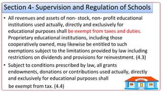 Section 4- Supervision and Regulation of Schools
• All revenues and assets of non- stock, non- profit educational
institutions used actually, directly and exclusively for
educational purposes shall be exempt from taxes and duties.
Proprietary educational institutions, including those
cooperatively owned, may likewise be entitled to such
exemptions subject to the limitations provided by law including
restrictions on dividends and provisions for reinvestment. (4.3)
• Subject to conditions prescribed by law, all grants
endowments, donations or contributions used actually, directly
and exclusively for educational purposes shall
be exempt from tax. (4.4)
 