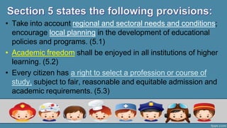 • Take into account regional and sectoral needs and conditions;
encourage local planning in the development of educational
policies and programs. (5.1)
• Academic freedom shall be enjoyed in all institutions of higher
learning. (5.2)
• Every citizen has a right to select a profession or course of
study, subject to fair, reasonable and equitable admission and
academic requirements. (5.3)
 