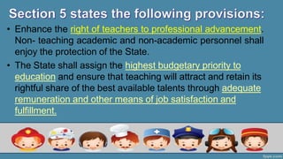 • Enhance the right of teachers to professional advancement.
Non- teaching academic and non-academic personnel shall
enjoy the protection of the State.
• The State shall assign the highest budgetary priority to
education and ensure that teaching will attract and retain its
rightful share of the best available talents through adequate
remuneration and other means of job satisfaction and
fulfillment.
 