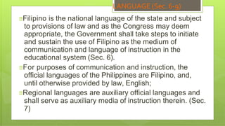 LANGUAGE (Sec. 6-9)
🞇Filipino is the national language of the state and subject
to provisions of law and as the Congress may deem
appropriate, the Government shall take steps to initiate
and sustain the use of Filipino as the medium of
communication and language of instruction in the
educational system (Sec. 6).
🞇For purposes of communication and instruction, the
official languages of the Philippines are Filipino, and,
until otherwise provided by law, English;
🞇Regional languages are auxiliary official languages and
shall serve as auxiliary media of instruction therein. (Sec.
7)
 