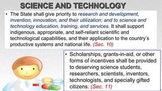 • The State shall give priority to research and development,
invention, innovation, and their utilization; and to science and
technology education, training, and services. It shall support
indigenous, appropriate, and self-reliant scientific and
technological capabilities, and their application to the country’s
productive systems and national life. (Sec. 10)
• Scholarships, grants-in-aid, or other
forms of incentives shall be provided
to deserving science students,
researchers, scientists, inventors,
technologists, and specially gifted
citizens. (Sec. 11)
 