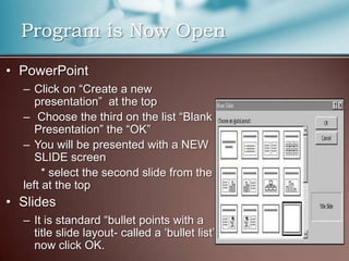 Program is Now Open
• PowerPoint
  – Click on “Create a new
     presentation” at the top
  – Choose the third on the list “Blank
     Presentation” the “OK”
  – You will be presented with a NEW
     SLIDE screen
       * select the second slide from the
  left at the top
• Slides
  – It is standard “bullet points with a
    title slide layout- called a „bullet list‟
    now click OK.
 