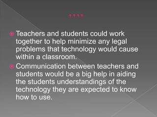 ….Teachers and students could work together to help minimize any legal problems that technology would cause within a classroom. Communication between teachers and students would be a big help in aiding the students understandings of the technology they are expected to know how to use.