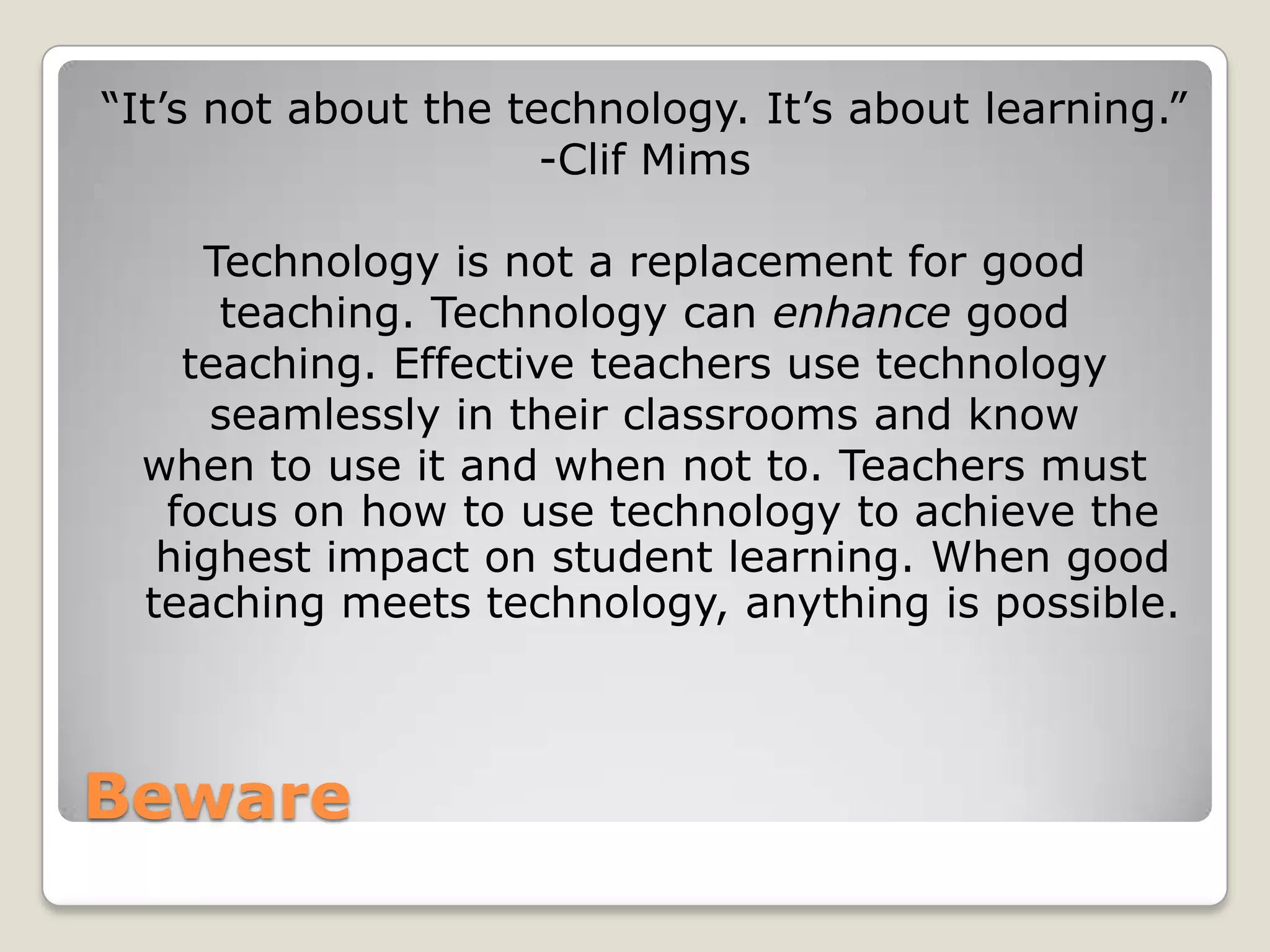Beware“It’s not about the technology. It’s about learning.”-Clif MimsTechnology is not a replacement for goodteaching. Technology can enhance good teaching. Effective teachers use technology seamlessly in their classrooms and know when to use it and when not to. Teachers must focus on how to use technology to achieve the highest impact on student learning. When good teaching meets technology, anything is possible. 