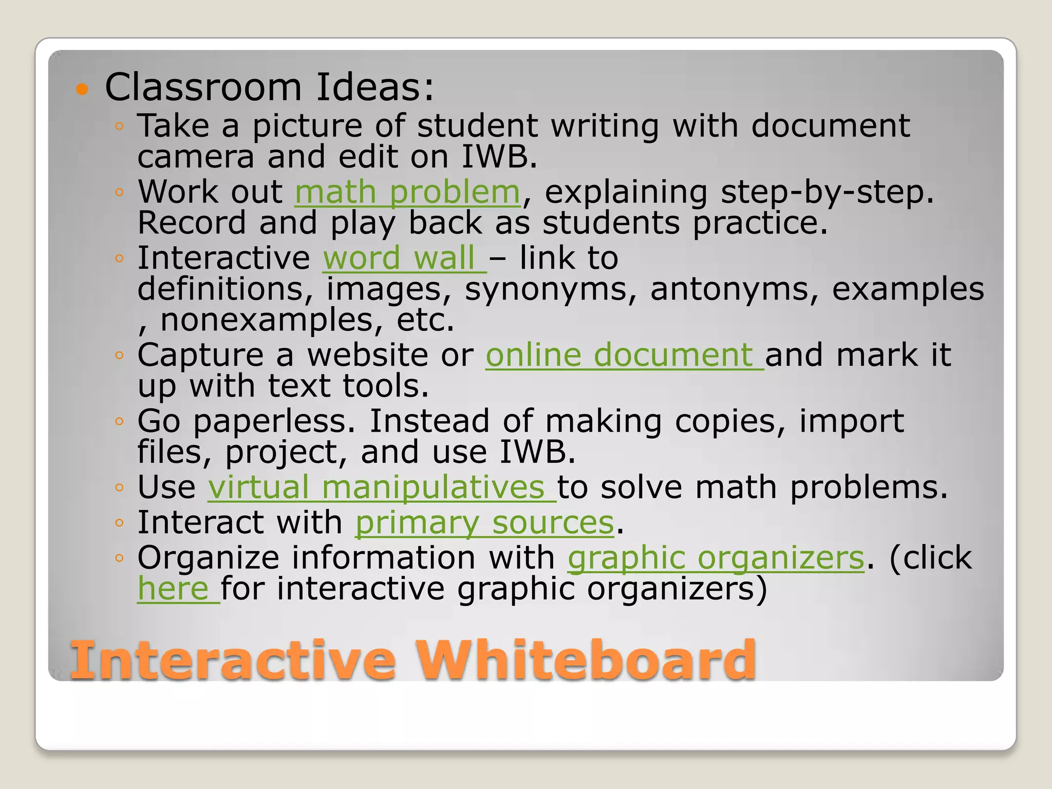 Interactive WhiteboardClassroom Ideas:Take a picture of student writing with document camera and edit on IWB.Work out math problem, explaining step-by-step. Record and play back as students practice.Interactive word wall – link to definitions, images, synonyms, antonyms, examples, nonexamples, etc.Capture a website or online document and mark it up with text tools.Go paperless. Instead of making copies, import files, project, and use IWB.Use virtual manipulatives to solve math problems.Interact with primary sources.Organize information with graphic organizers. (click here for interactive graphic organizers)