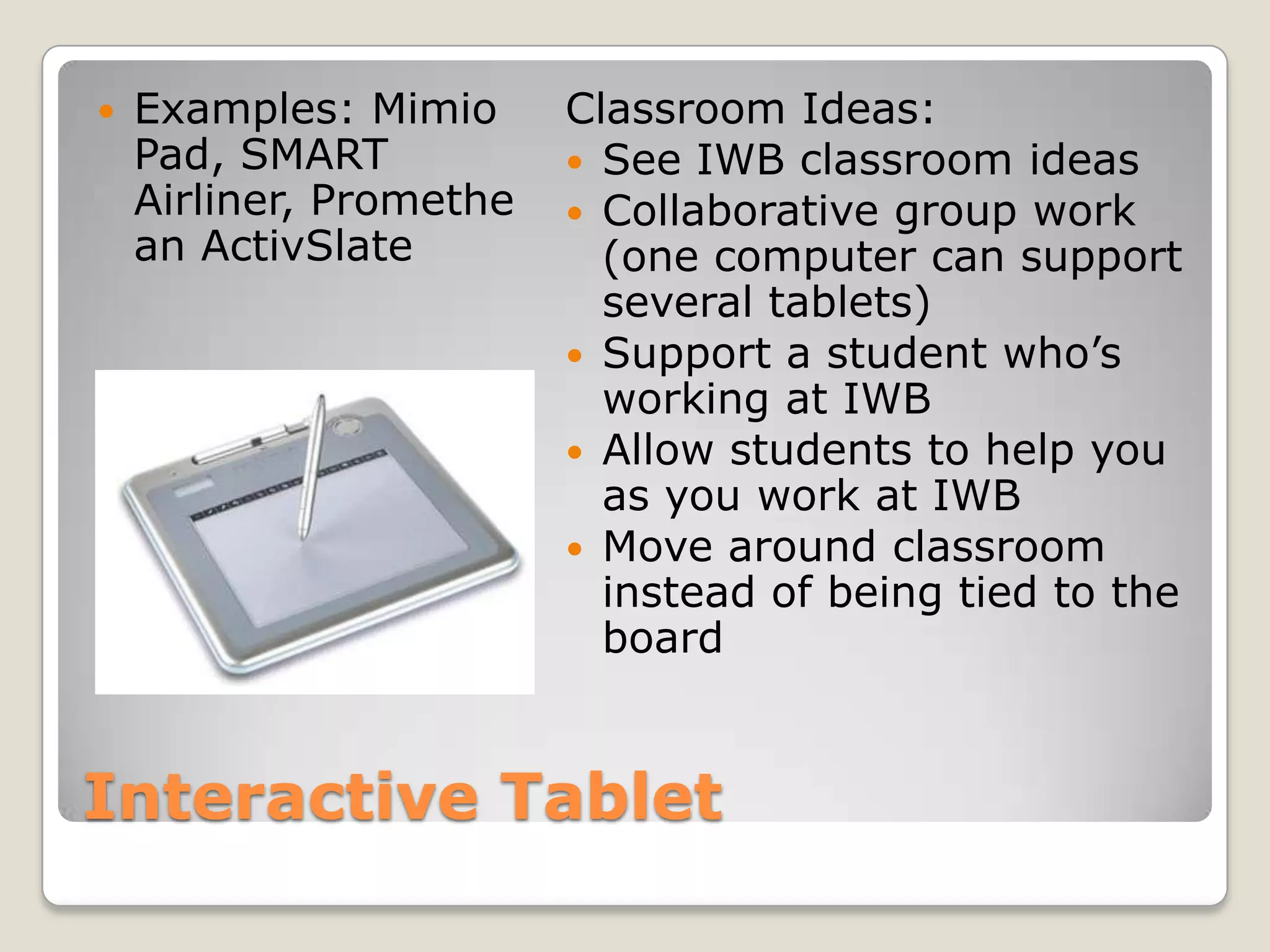 Interactive TabletExamples: Mimio Pad, SMART Airliner, Promethean ActivSlateClassroom Ideas:See IWB classroom ideasCollaborative group work (one computer can support several tablets)Support a student who’s working at IWBAllow students to help you as you work at IWBMove around classroom instead of being tied to the board