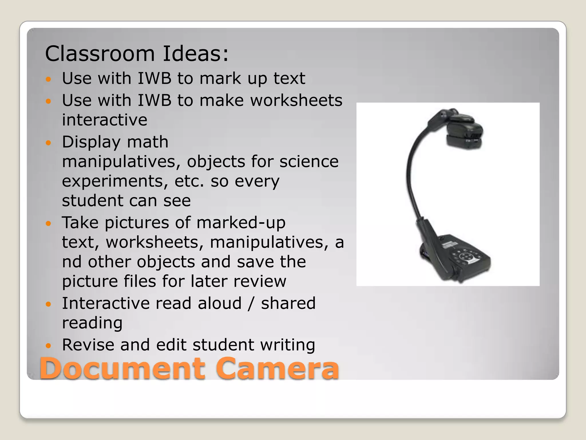 Document CameraClassroom Ideas:Use with IWB to mark up text Use with IWB to make worksheets interactiveDisplay math manipulatives, objects for science experiments, etc. so every student can seeTake pictures of marked-up text, worksheets, manipulatives, and other objects and save the picture files for later reviewInteractive read aloud / shared readingRevise and edit student writing