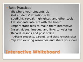 Interactive WhiteboardBest Practices:Sit where your students sitGet students’ attention with spotlight, reveal, highlighter, and other toolsLet students interact with the boardImport static files to make them interactive Insert videos, images, and links to websitesRecord lessons and post online Absent students, parents, and class reviews laterTap into existing resources and share your own