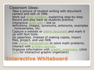 Interactive WhiteboardClassroom Ideas:Take a picture of student writing with document camera and edit on IWB.Work out math problem, explaining step-by-step. Record and play back as students practice.Interactive word wall – link to definitions, images, synonyms, antonyms, examples, nonexamples, etc.Capture a website or online document and mark it up with text tools.Go paperless. Instead of making copies, import files, project, and use IWB.Use virtual manipulatives to solve math problems.Interact with primary sources.Organize information with graphic organizers. (click here for interactive graphic organizers)