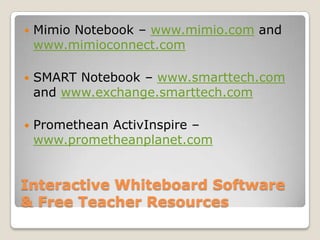 Interactive Whiteboard Software & Free Teacher ResourcesMimio Notebook – www.mimio.com and www.mimioconnect.comSMART Notebook – www.smarttech.com and www.exchange.smarttech.com Promethean ActivInspire – www.prometheanplanet.com