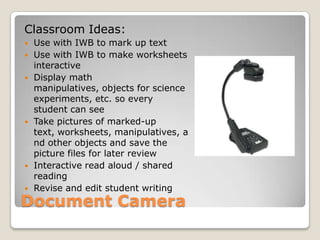 Document CameraClassroom Ideas:Use with IWB to mark up text Use with IWB to make worksheets interactiveDisplay math manipulatives, objects for science experiments, etc. so every student can seeTake pictures of marked-up text, worksheets, manipulatives, and other objects and save the picture files for later reviewInteractive read aloud / shared readingRevise and edit student writing