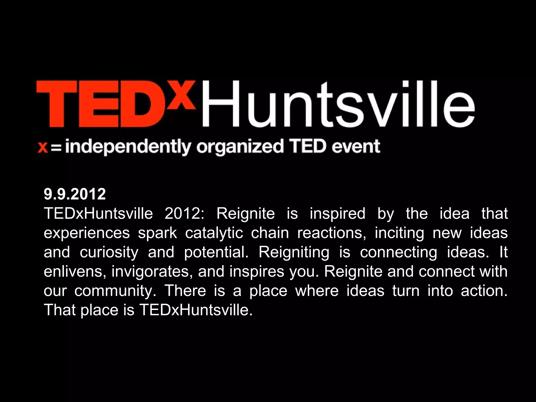 9.9.2012
TEDxHuntsville 2012: Reignite is inspired by the idea that
experiences spark catalytic chain reactions, inciting new ideas
and curiosity and potential. Reigniting is connecting ideas. It
enlivens, invigorates, and inspires you. Reignite and connect with
our community. There is a place where ideas turn into action.
That place is TEDxHuntsville.
 