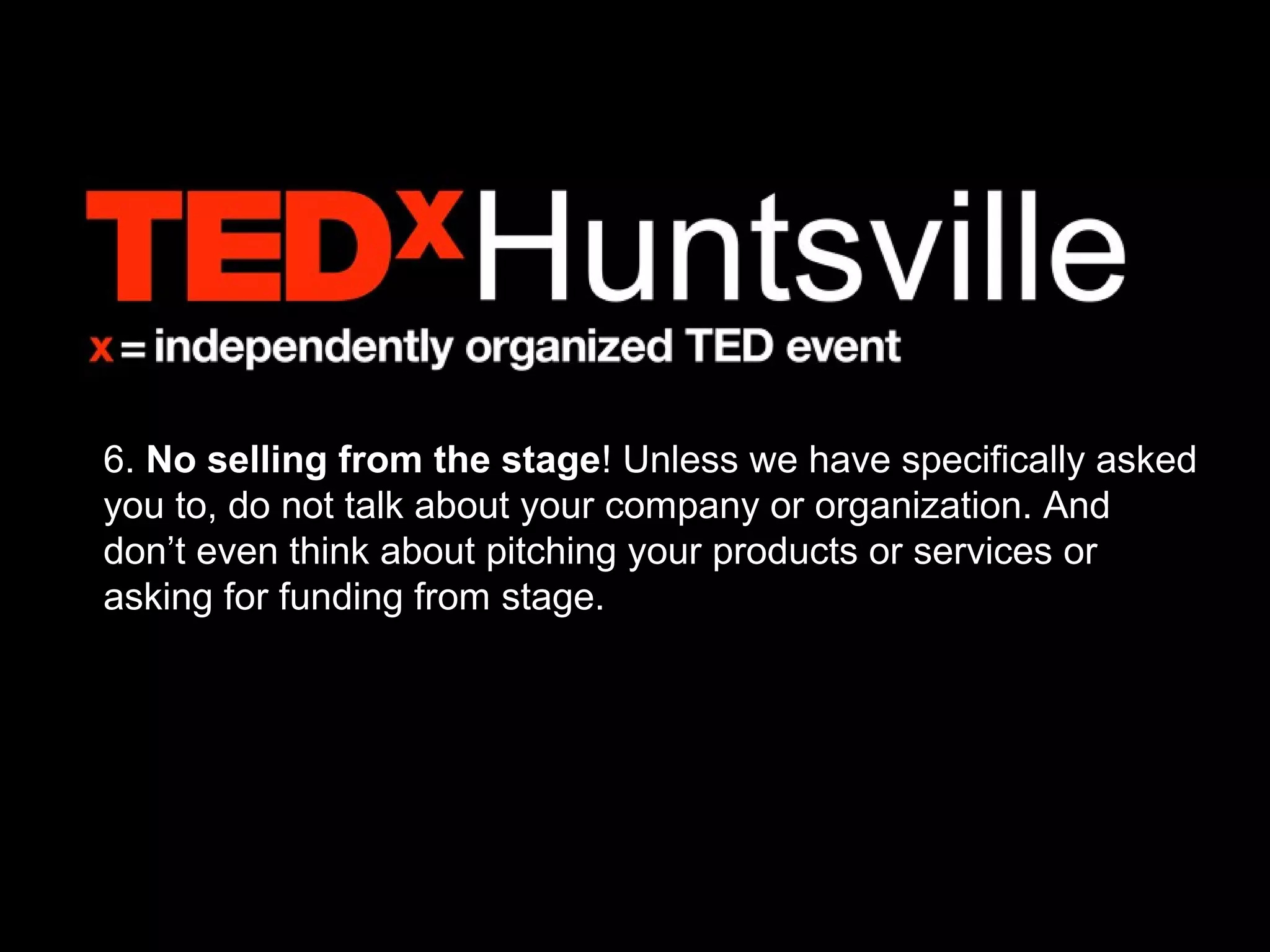 6. No selling from the stage! Unless we have specifically asked
you to, do not talk about your company or organization. And
don’t even think about pitching your products or services or
asking for funding from stage.
 
