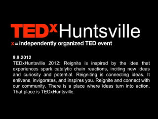 9.9.2012
TEDxHuntsville 2012: Reignite is inspired by the idea that
experiences spark catalytic chain reactions, inciting new ideas
and curiosity and potential. Reigniting is connecting ideas. It
enlivens, invigorates, and inspires you. Reignite and connect with
our community. There is a place where ideas turn into action.
That place is TEDxHuntsville.
 