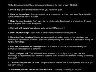 TEDx Commandments | These commandments are at the heart of every TED talk

1. Dream big. Strive to create the best talk you have ever given.

2. Show us the real you. Share your passions, your dreams... and also your fears. Be vulnerable.
Speak of failure as well as success.

3. Make the complex plain. Don’t try to dazzle intellectually. Don’t speak in abstractions. Explain!
Give examples. Tell stories. Be specific.

4. Connect with people’s emotions. Make us laugh! Make us cry!

5. Don’t flaunt your ego. Don’t boast. It’s the surest way to switch everyone off.

6. No selling from the stage! Unless we have specifically asked you to, do not talk about your
company or organization. And don’t even think about pitching your products or services or asking for
funding from stage.

7. Feel free to comment on other speakers, to praise or to criticize. Controversy energizes!
Enthusiastic endorsement is powerful!

8. Don’t read your talk. Your slides will be on a screen in front of you during your talk. We
encourage our speakers to read as little as possible. But if the choice is between reading or rambling,
then read!

9. You must end your talk on time. Doing otherwise is to steal time from the people that follow you.
We won’t allow it.

10. Rehearse your talk in front of a trusted friend... for timing, for clarity, for impact.
 
