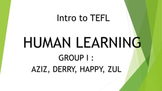 Intro to TEFL 
HUMAN LEARNING 
GROUP I : 
AZIZ, DERRY, HAPPY, ZUL 
 