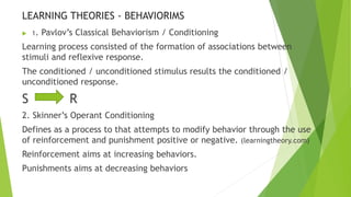 LEARNING THEORIES - BEHAVIORIMS 
 1. Pavlov’s Classical Behaviorism / Conditioning 
Learning process consisted of the formation of associations between 
stimuli and reflexive response. 
The conditioned / unconditioned stimulus results the conditioned / 
unconditioned response. 
S R 
2. Skinner’s Operant Conditioning 
Defines as a process to that attempts to modify behavior through the use 
of reinforcement and punishment positive or negative. (learningtheory.com) 
Reinforcement aims at increasing behaviors. 
Punishments aims at decreasing behaviors 
 